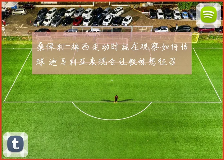 桑保利-梅西走动时就在观察如何传球 迪马利亚表现会让教练想征召