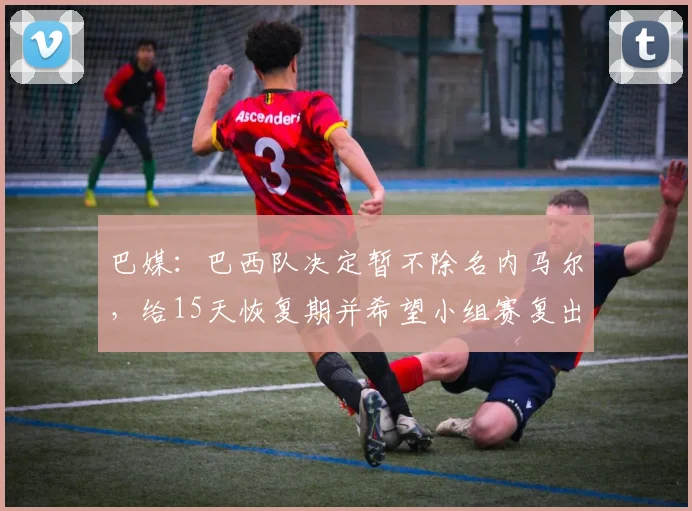 巴媒：巴西队决定暂不除名内马尔，给15天恢复期并希望小组赛复出