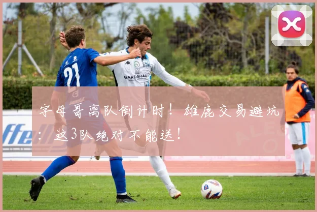 字母哥离队倒计时！雄鹿交易避坑：这3队绝对不能送！