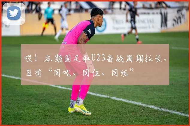 哎！本期国足和U23备战周期拉长，且将“同吃、同住、同练”