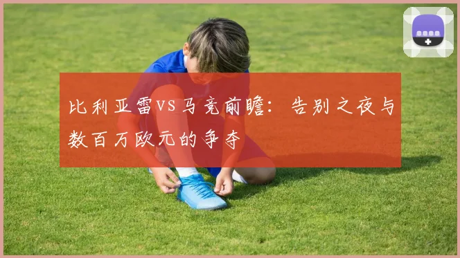 比利亚雷vs马竞前瞻：告别之夜与数百万欧元的争夺
