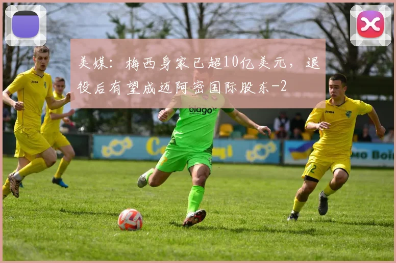 美媒：梅西身家已超10亿美元，退役后有望成迈阿密国际股东