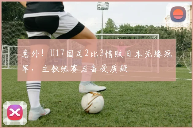 意外！U17国足2比3惜败日本无缘冠军，主教练赛后备受质疑