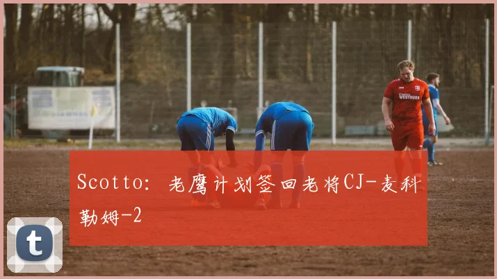 Scotto：老鹰计划签回老将CJ-麦科勒姆