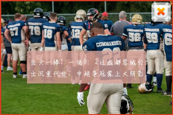当头一棒！一场0：2让成都蓉城付出沉重代价，中超争冠蒙上大阴影