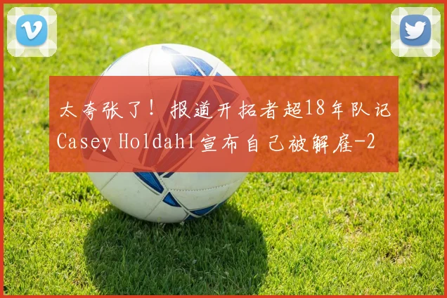 太夸张了！报道开拓者超18年队记Casey Holdahl宣布自己被解雇