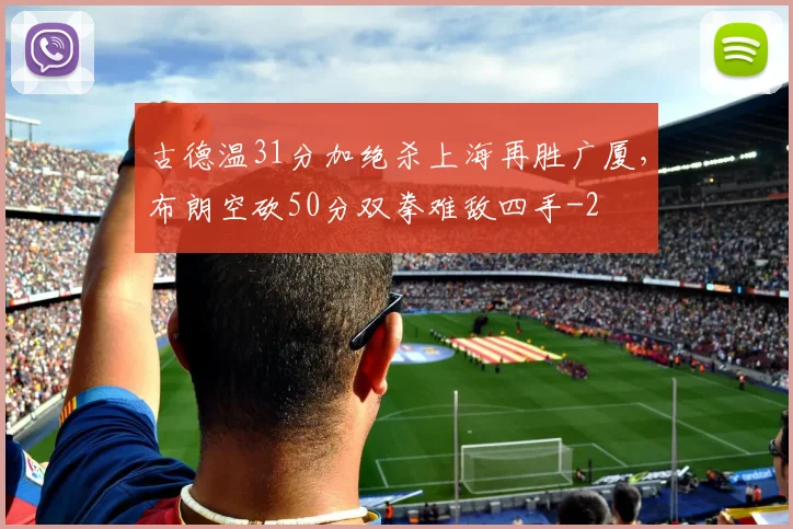 古德温31分加绝杀上海再胜广厦，布朗空砍50分双拳难敌四手