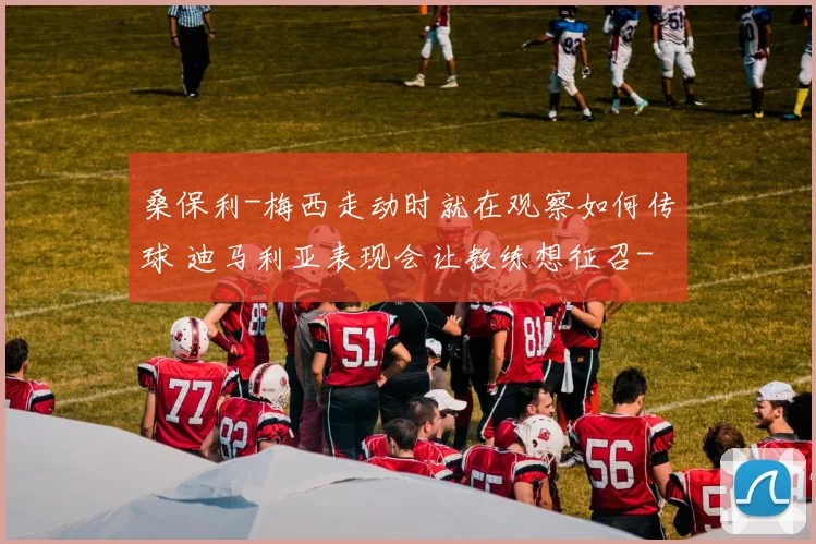 桑保利-梅西走动时就在观察如何传球 迪马利亚表现会让教练想征召