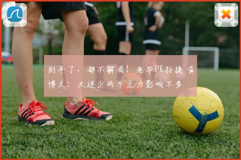 别平了，都不解渴！老毕PK孙捷 黄博文：大连少两个主力影响不多