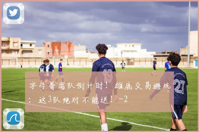 字母哥离队倒计时！雄鹿交易避坑：这3队绝对不能送！