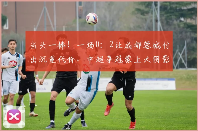 当头一棒！一场0：2让成都蓉城付出沉重代价，中超争冠蒙上大阴影