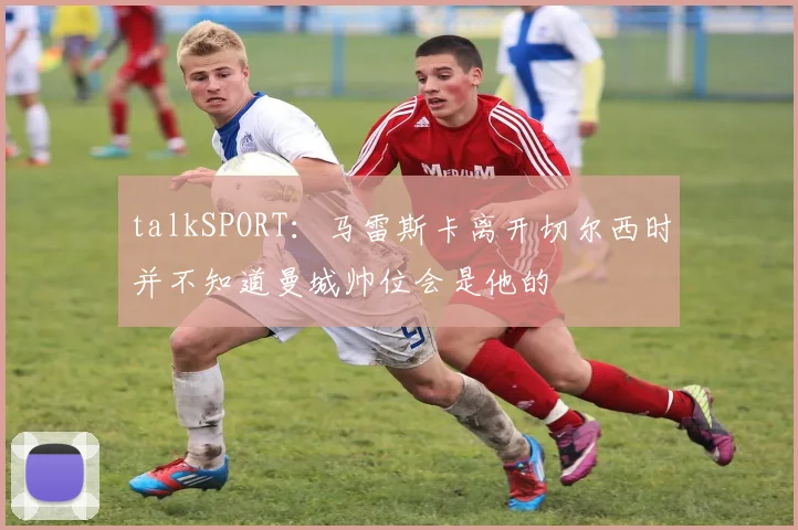 talkSPORT:马雷斯卡离开切尔西时并不知道曼城帅位会是他的