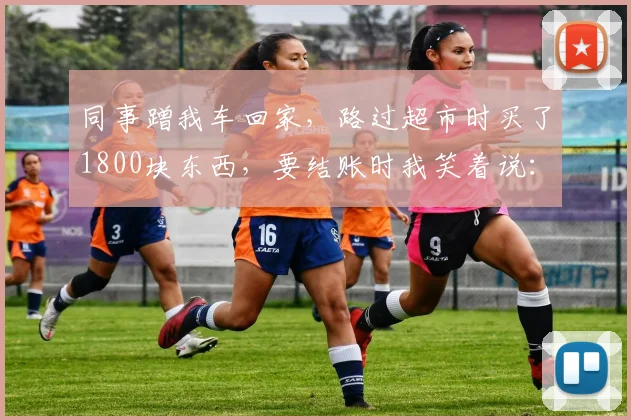 同事蹭我车回家，路过超市时买了1800块东西，要结账时我笑着说：你稍等一下，我去地下2层把车开上来_网易订阅