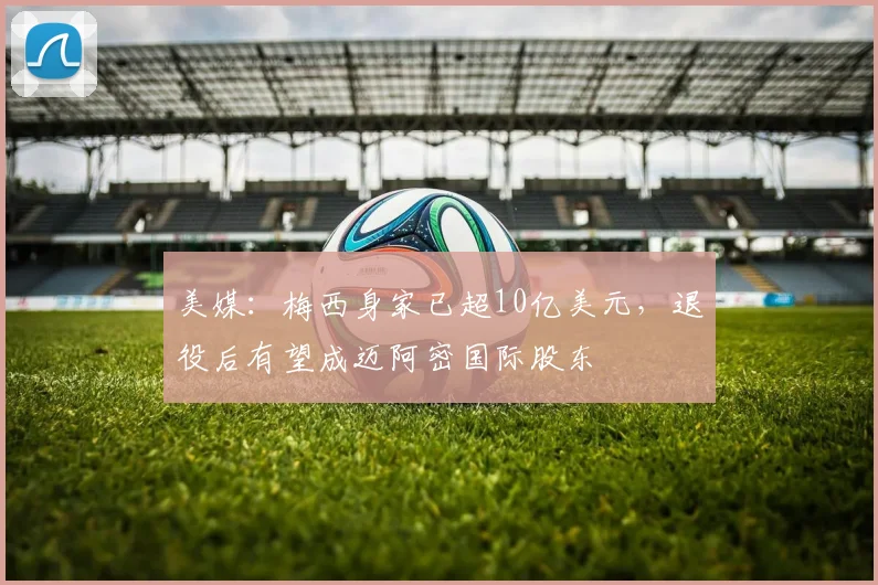 美媒：梅西身家已超10亿美元，退役后有望成迈阿密国际股东
