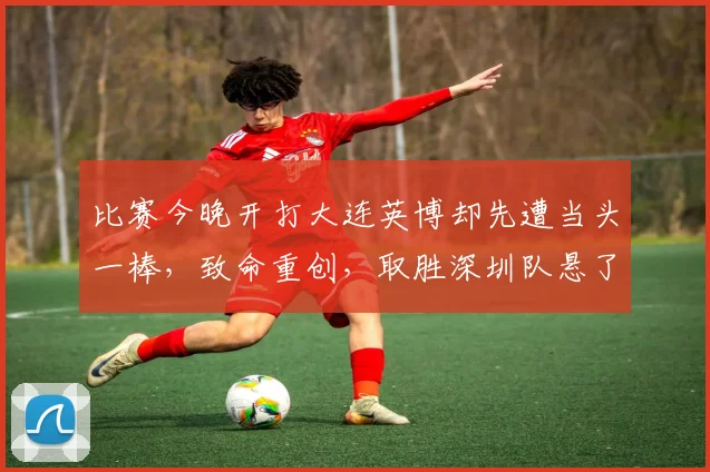 比赛今晚开打大连英博却先遭当头一棒，致命重创，取胜深圳队悬了