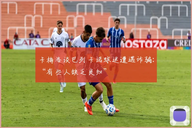 卡梅洛谈巴列卡诺球迷遭遇诈骗：“有些人缺乏良知”