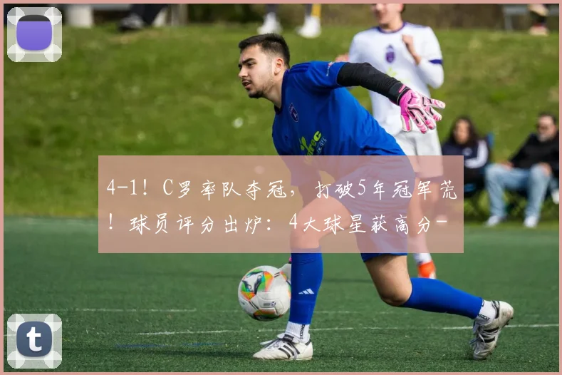 4-1！C罗率队夺冠，打破5年冠军荒！球员评分出炉：4大球星获高分