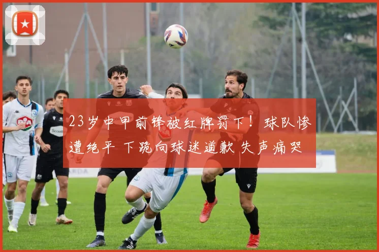 23岁中甲前锋被红牌罚下！球队惨遭绝平 下跪向球迷道歉 失声痛哭
