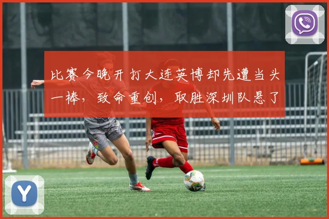 比赛今晚开打大连英博却先遭当头一棒，致命重创，取胜深圳队悬了