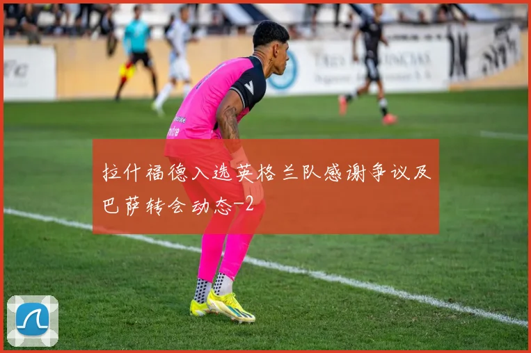 拉什福德入选英格兰队感谢争议及巴萨转会动态
