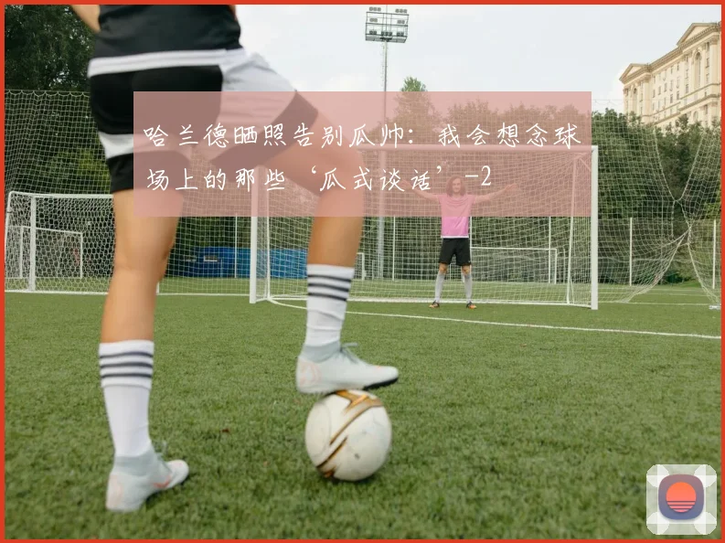 哈兰德晒照告别瓜帅：我会想念球场上的那些‘瓜式谈话’