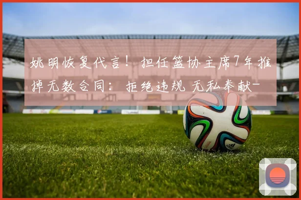 姚明恢复代言！担任篮协主席7年推掉无数合同：拒绝违规 无私奉献