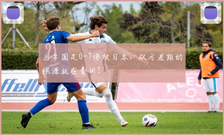当年国足0-7惨败日本，双方差距的根源就在青训！