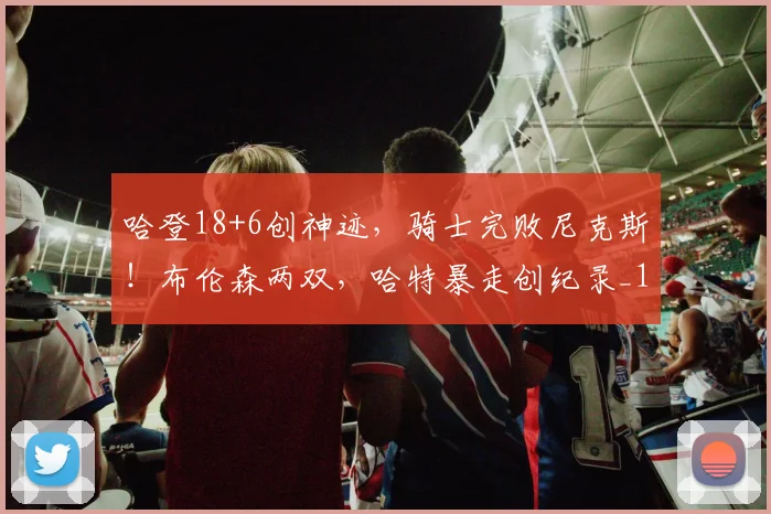 哈登18+6创神迹，骑士完败尼克斯！布伦森两双，哈特暴走创纪录_1