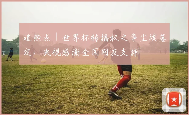追热点｜世界杯转播权之争尘埃落定，央视感谢全国网友支持