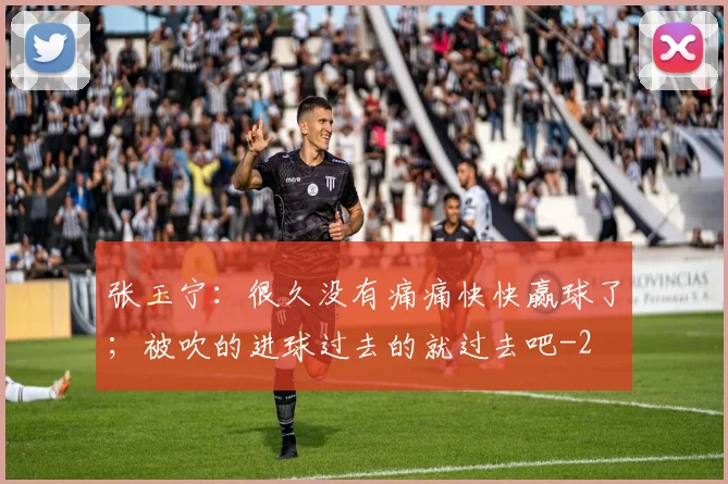 张玉宁:很久没有痛痛快快赢球了;被吹的进球过去的就过去吧