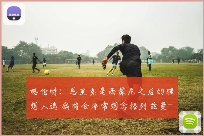 略伦特：恩里克是西蒙尼之后的理想人选 我将会非常想念格列兹曼