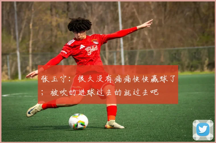 张玉宁:很久没有痛痛快快赢球了;被吹的进球过去的就过去吧