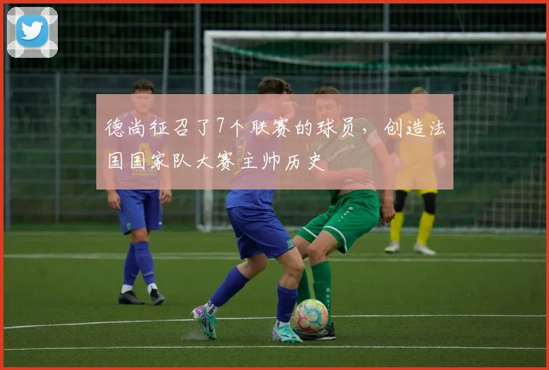 德尚征召了7个联赛的球员，创造法国国家队大赛主帅历史