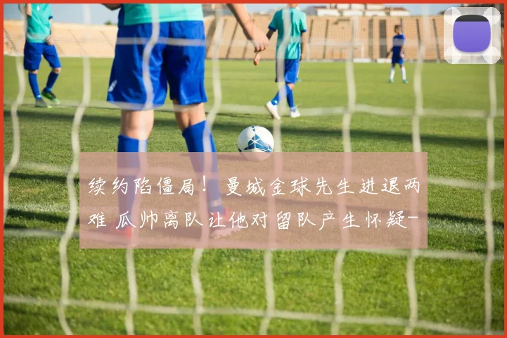 续约陷僵局！曼城金球先生进退两难 瓜帅离队让他对留队产生怀疑