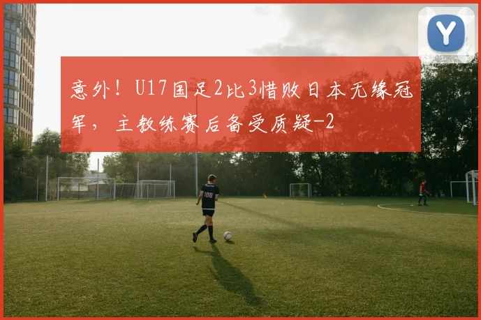 意外！U17国足2比3惜败日本无缘冠军，主教练赛后备受质疑