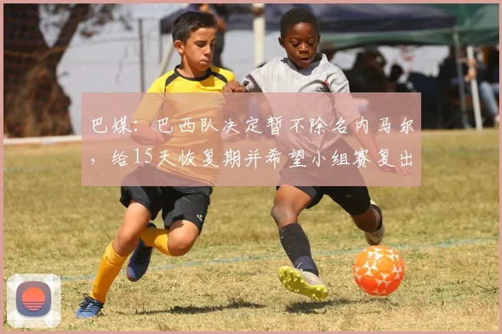 巴媒：巴西队决定暂不除名内马尔，给15天恢复期并希望小组赛复出