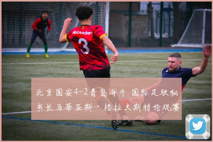 北京国安4-2青岛海牛 国际足联秘书长马蒂亚斯·格拉夫斯特伦观赛