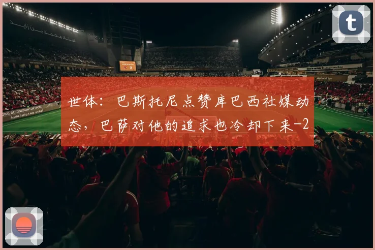 世体：巴斯托尼点赞库巴西社媒动态，巴萨对他的追求也冷却下来