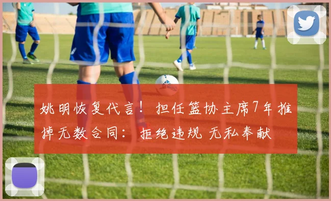 姚明恢复代言！担任篮协主席7年推掉无数合同：拒绝违规 无私奉献