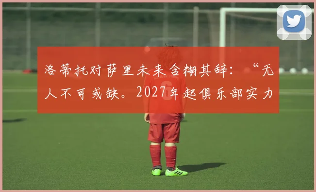 洛蒂托对萨里未来含糊其辞：“无人不可或缺。2027年起俱乐部实力将增强”