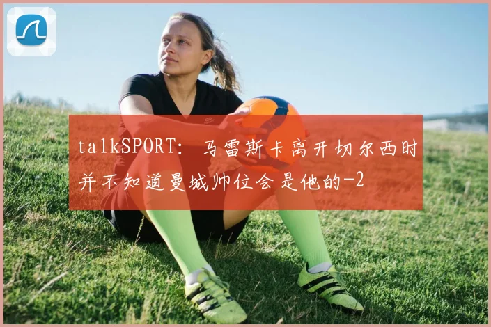 talkSPORT:马雷斯卡离开切尔西时并不知道曼城帅位会是他的