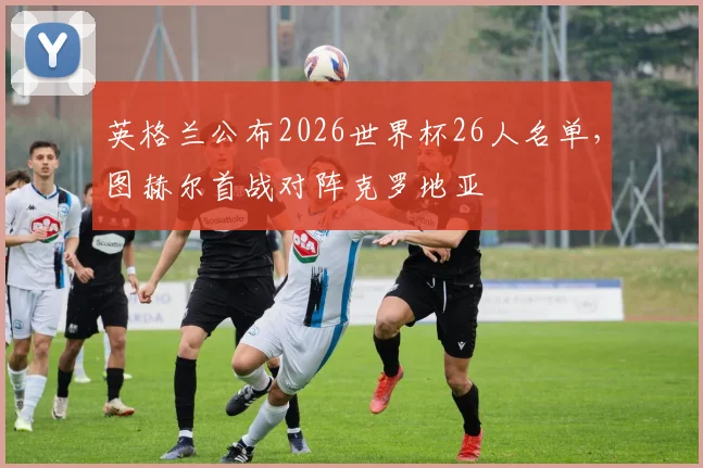 英格兰公布2026世界杯26人名单，图赫尔首战对阵克罗地亚