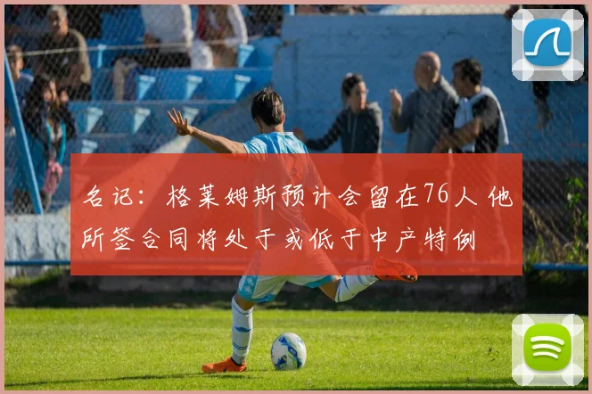 名记:格莱姆斯预计会留在76人 他所签合同将处于或低于中产特例
