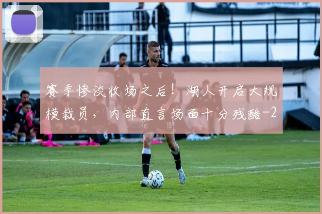 赛季惨淡收场之后！湖人开启大规模裁员，内部直言场面十分残酷