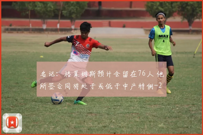 名记:格莱姆斯预计会留在76人 他所签合同将处于或低于中产特例