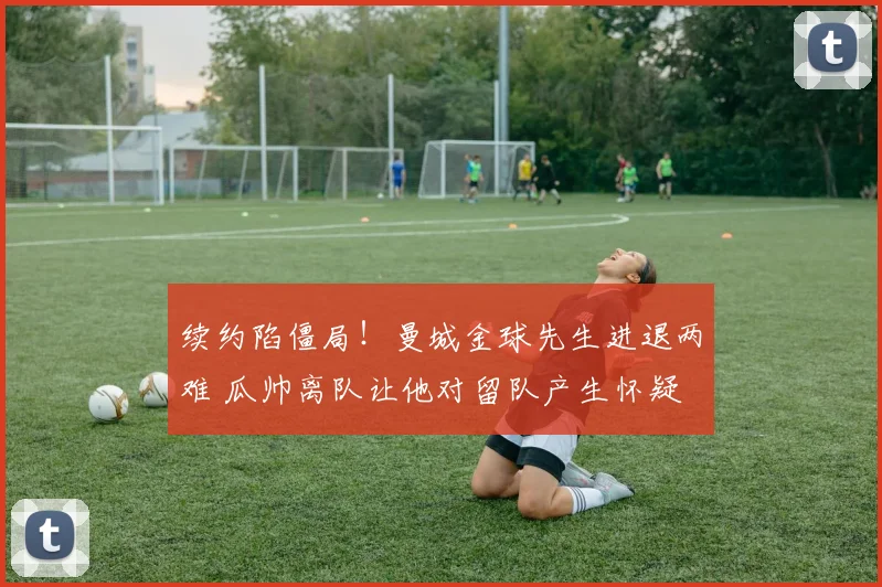 续约陷僵局！曼城金球先生进退两难 瓜帅离队让他对留队产生怀疑