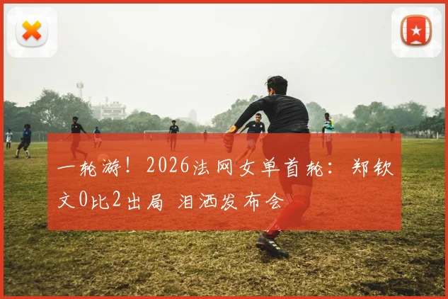 一轮游！2026法网女单首轮：郑钦文0比2出局 泪洒发布会