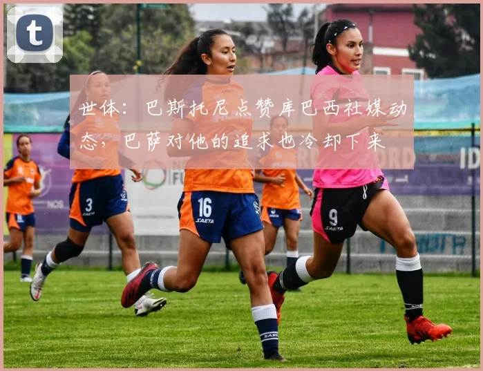 世体：巴斯托尼点赞库巴西社媒动态，巴萨对他的追求也冷却下来