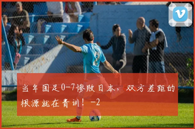 当年国足0-7惨败日本，双方差距的根源就在青训！