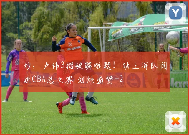 妙，卢伟3招破解难题！助上海队闯进CBA总决赛 刘炜盛赞